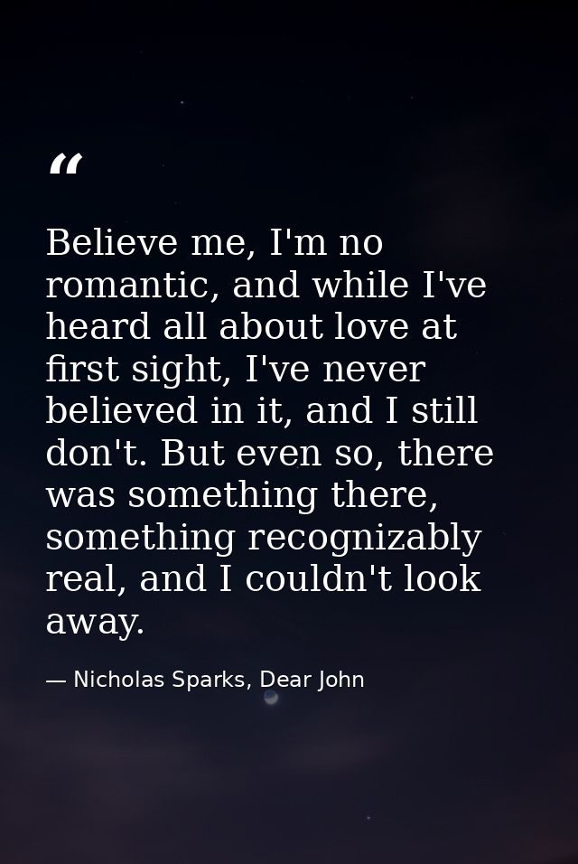 Believe me, I'm no romantic, and while I've heard all about love at first sight, I've never believed in it, and I still  — Nicholas Sparks, Dear John