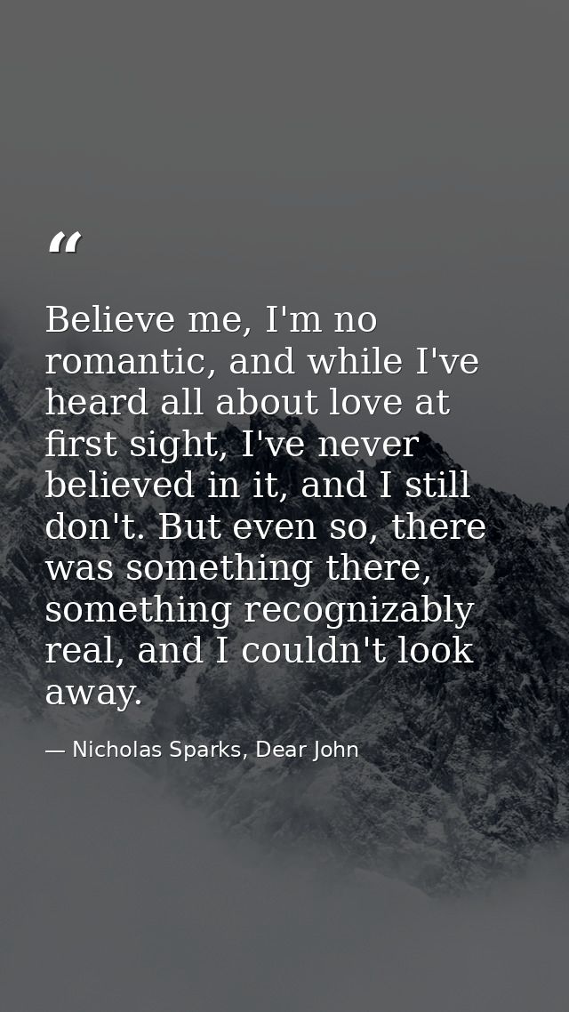 Believe me, I'm no romantic, and while I've heard all about love at first sight, I've never believed in it, and I still  — Nicholas Sparks, Dear John