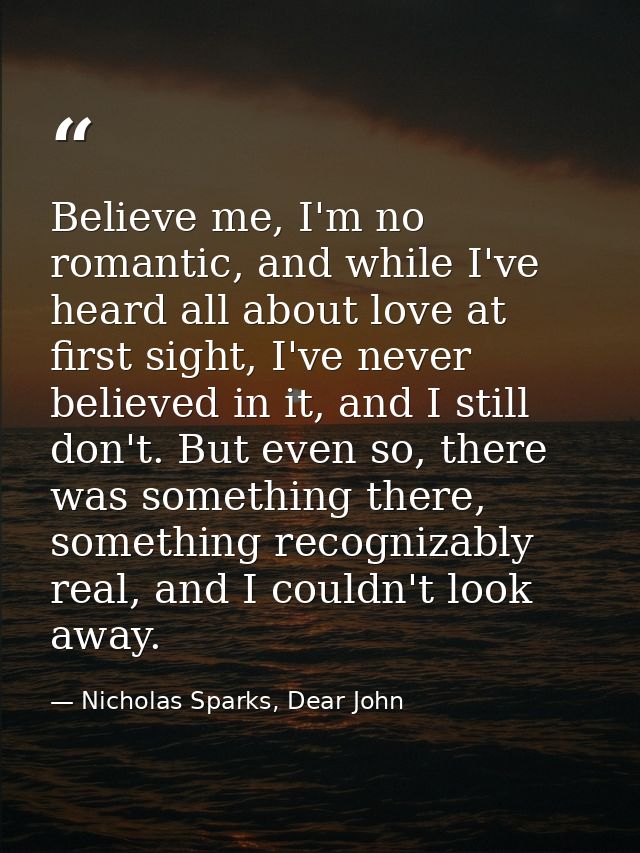 Believe me, I'm no romantic, and while I've heard all about love at first sight, I've never believed in it, and I still  — Nicholas Sparks, Dear John