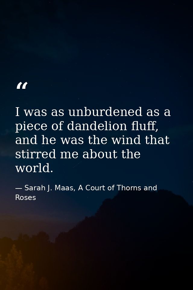 I was as unburdened as a piece of dandelion fluff, and he was the wind that stirred me about the world. — Sarah J. Maas, A Court of Thorns and Roses