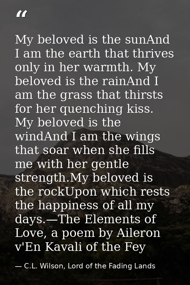 My beloved is the sunAnd I am the earth that thrives only in her warmth. My beloved is the rainAnd I am the grass that t — C.L. Wilson, Lord of the Fading Lands