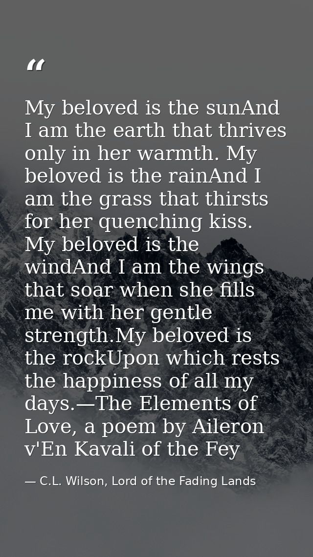 My beloved is the sunAnd I am the earth that thrives only in her warmth. My beloved is the rainAnd I am the grass that t — C.L. Wilson, Lord of the Fading Lands