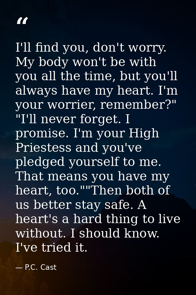 I'll find you, don't worry. My body won't be with you all the time, but you'll always have my heart. I'm your worrier, r — P.C. Cast