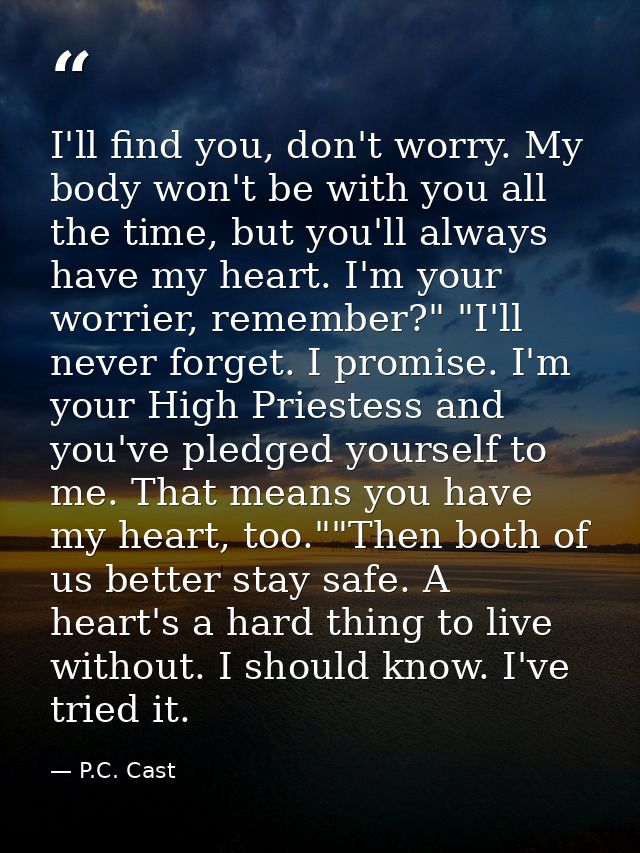 I'll find you, don't worry. My body won't be with you all the time, but you'll always have my heart. I'm your worrier, r — P.C. Cast