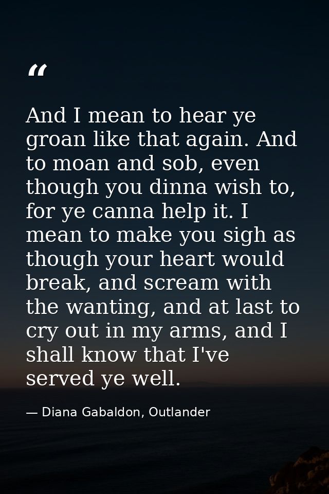 And I mean to hear ye groan like that again. And to moan and sob, even though you dinna wish to, for ye canna help it. I — Diana Gabaldon, Outlander