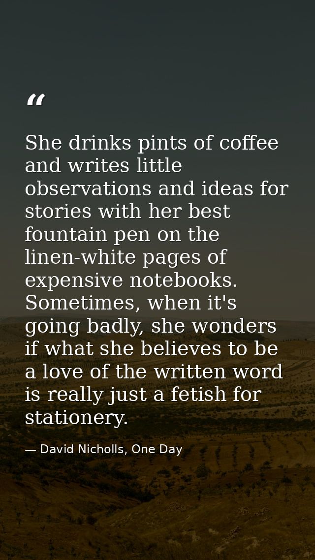 She drinks pints of coffee and writes little observations and ideas for stories with her best fountain pen on the linen- — David Nicholls, One Day