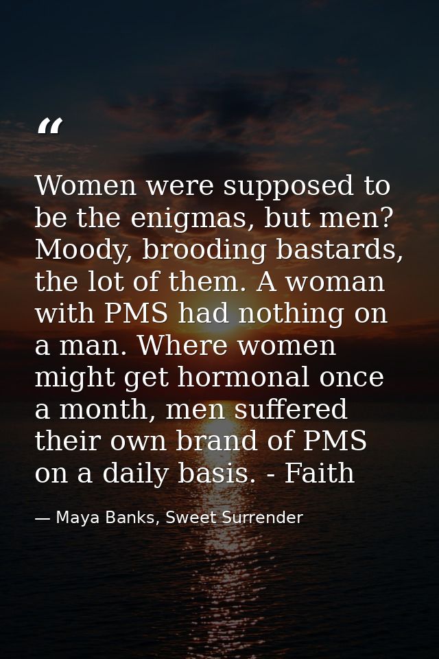 Women were supposed to be the enigmas, but men? Moody, brooding bastards, the lot of them. A woman with PMS had nothing  — Maya Banks, Sweet Surrender