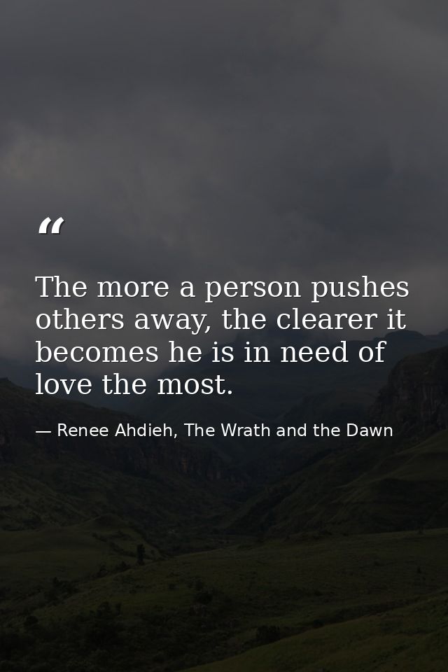 The more a person pushes others away, the clearer it becomes he is in need of love the most. — Renee Ahdieh, The Wrath and the Dawn
