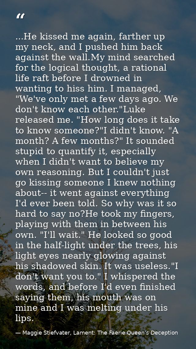 ...He kissed me again, farther up my neck, and I pushed him back against the wall.My mind searched for the logical thoug — Maggie Stiefvater, Lament: The Faerie Queen's Deception