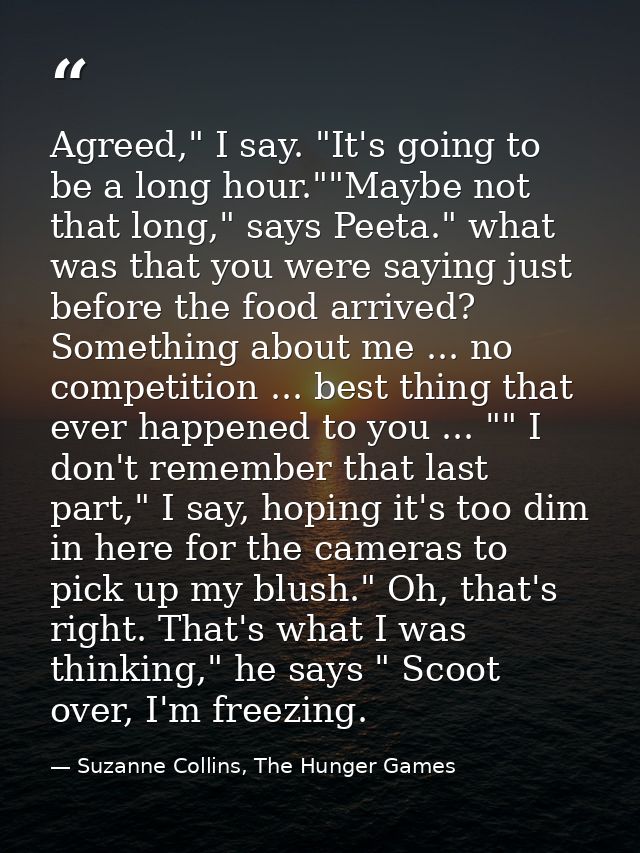Agreed," I say. "It's going to be a long hour.""Maybe not that long," says Peeta." what was that you were saying just be — Suzanne Collins, The Hunger Games