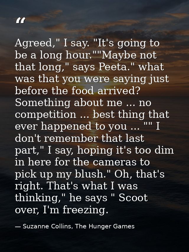 Agreed," I say. "It's going to be a long hour.""Maybe not that long," says Peeta." what was that you were saying just be — Suzanne Collins, The Hunger Games