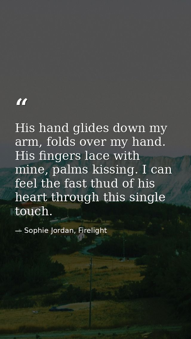 His hand glides down my arm, folds over my hand. His fingers lace with mine, palms kissing. I can feel the fast thud of  — Sophie Jordan, Firelight