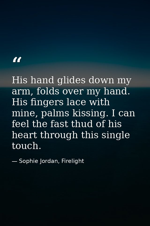 His hand glides down my arm, folds over my hand. His fingers lace with mine, palms kissing. I can feel the fast thud of  — Sophie Jordan, Firelight