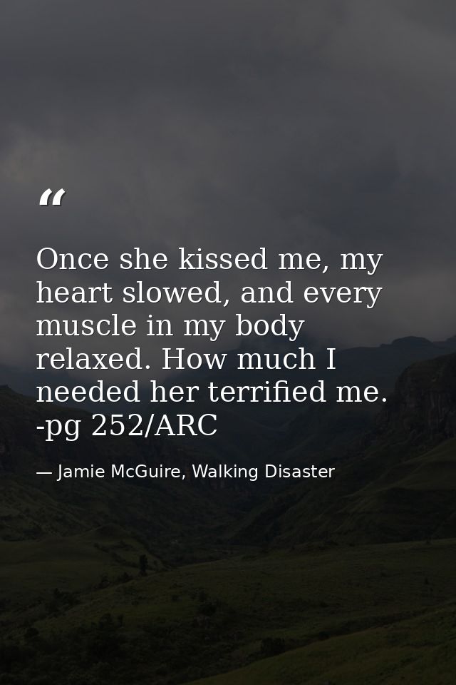 Once she kissed me, my heart slowed, and every muscle in my body relaxed. How much I needed her terrified me. -pg 252/AR — Jamie McGuire, Walking Disaster