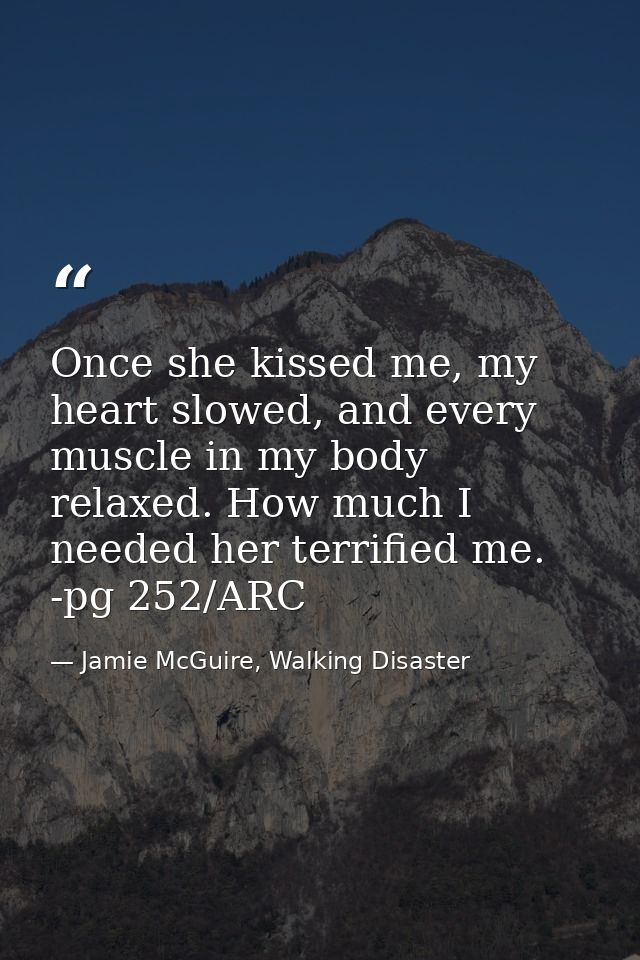 Once she kissed me, my heart slowed, and every muscle in my body relaxed. How much I needed her terrified me. -pg 252/AR — Jamie McGuire, Walking Disaster