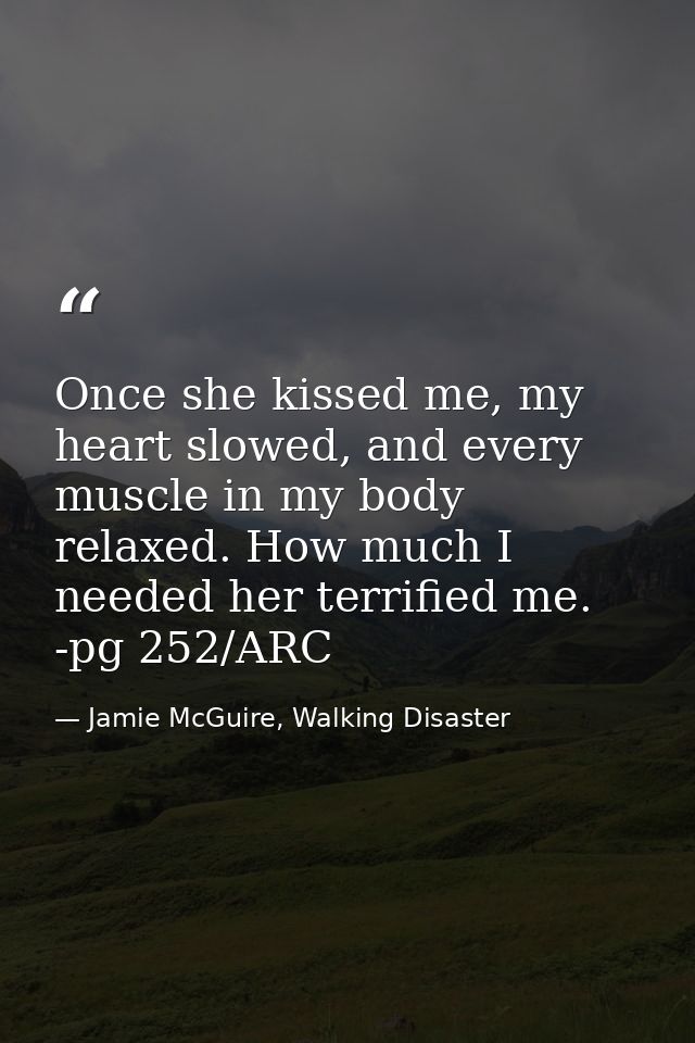 Once she kissed me, my heart slowed, and every muscle in my body relaxed. How much I needed her terrified me. -pg 252/AR — Jamie McGuire, Walking Disaster