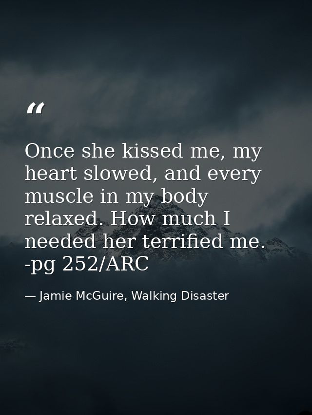 Once she kissed me, my heart slowed, and every muscle in my body relaxed. How much I needed her terrified me. -pg 252/AR — Jamie McGuire, Walking Disaster