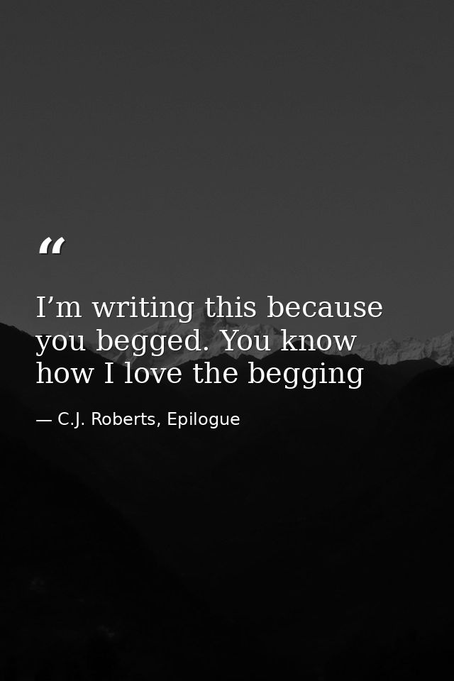 I’m writing this because you begged. You know how I love the begging — C.J. Roberts, Epilogue