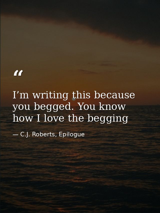 I’m writing this because you begged. You know how I love the begging — C.J. Roberts, Epilogue