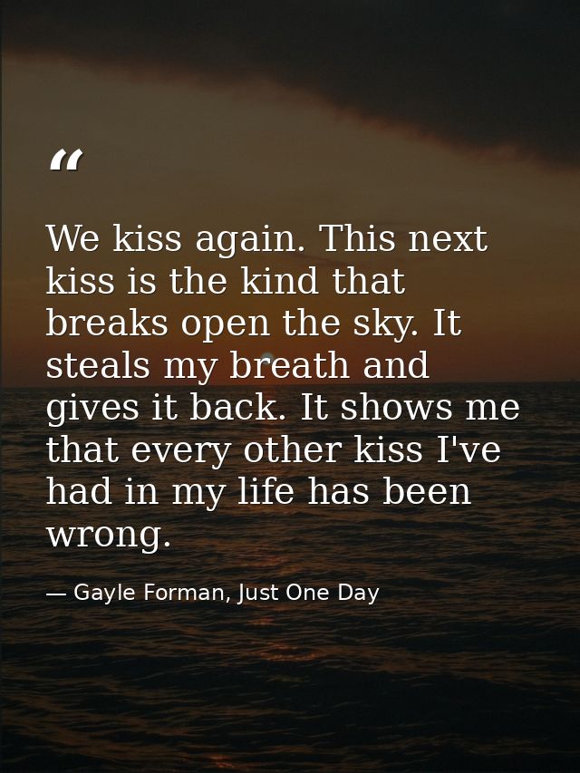 We kiss again. This next kiss is the kind that breaks open the sky. It steals my breath and gives it back. It shows me t — Gayle Forman, Just One Day