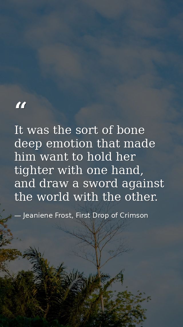 It was the sort of bone deep emotion that made him want to hold her tighter with one hand, and draw a sword against the  — Jeaniene Frost, First Drop of Crimson