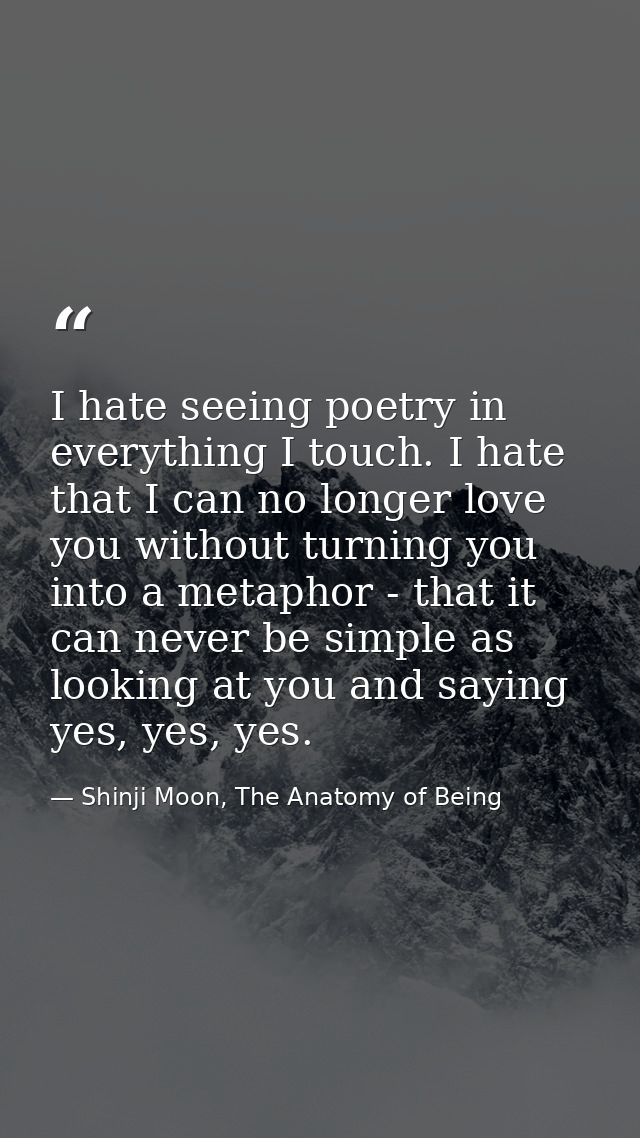 I hate seeing poetry in everything I touch. I hate that I can no longer love you without turning you into a metaphor - t — Shinji Moon, The Anatomy of Being