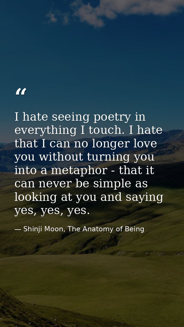 I hate seeing poetry in everything I touch. I hate that I can no longer love you without turning you into a metaphor - t — Shinji Moon, The Anatomy of Being