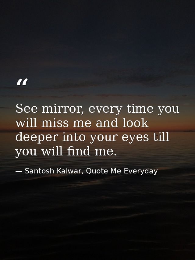 See mirror, every time you will miss me and look deeper into your eyes till you will find me. — Santosh Kalwar, Quote Me Everyday