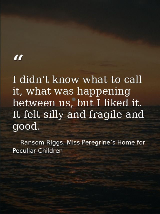I didn’t know what to call it, what was happening between us, but I liked it. It felt silly and fragile and good. — Ransom Riggs, Miss Peregrine’s Home for Peculiar Children