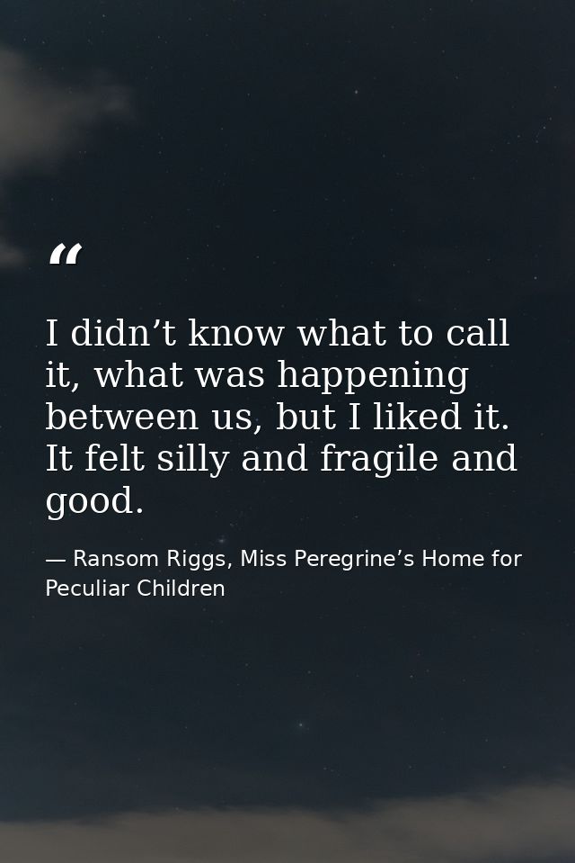 I didn’t know what to call it, what was happening between us, but I liked it. It felt silly and fragile and good. — Ransom Riggs, Miss Peregrine’s Home for Peculiar Children