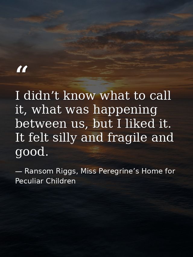 I didn’t know what to call it, what was happening between us, but I liked it. It felt silly and fragile and good. — Ransom Riggs, Miss Peregrine’s Home for Peculiar Children