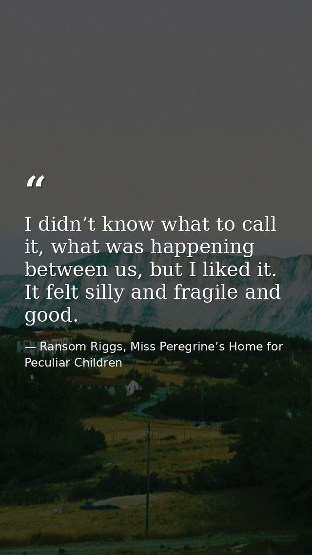I didn’t know what to call it, what was happening between us, but I liked it. It felt silly and fragile and good. — Ransom Riggs, Miss Peregrine’s Home for Peculiar Children
