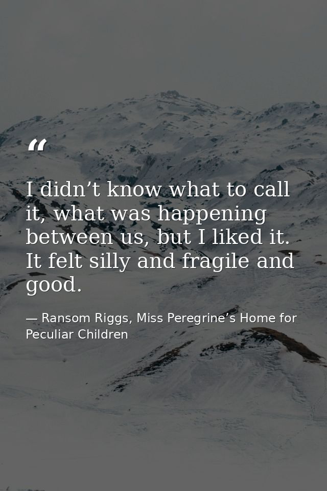 I didn’t know what to call it, what was happening between us, but I liked it. It felt silly and fragile and good. — Ransom Riggs, Miss Peregrine’s Home for Peculiar Children