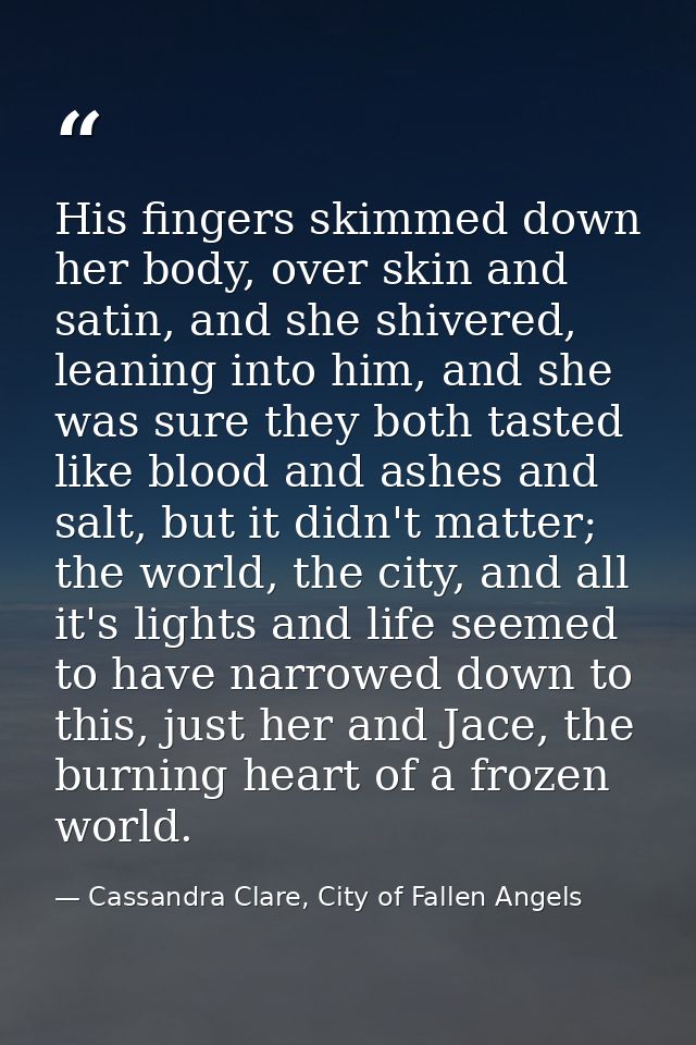 His fingers skimmed down her body, over skin and satin, and she shivered, leaning into him, and she was sure they both t — Cassandra Clare, City of Fallen Angels