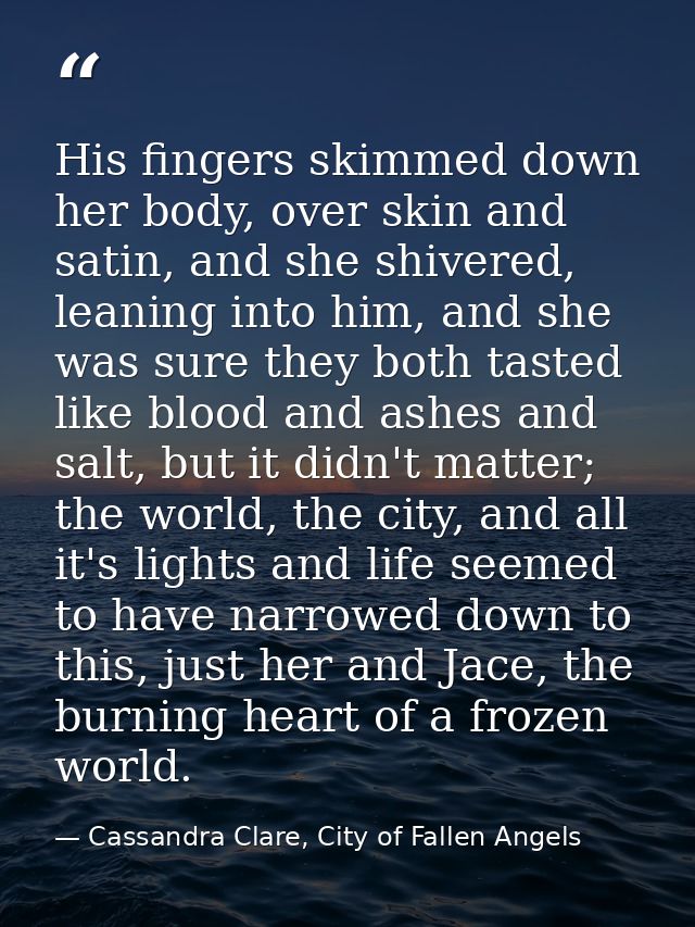 His fingers skimmed down her body, over skin and satin, and she shivered, leaning into him, and she was sure they both t — Cassandra Clare, City of Fallen Angels