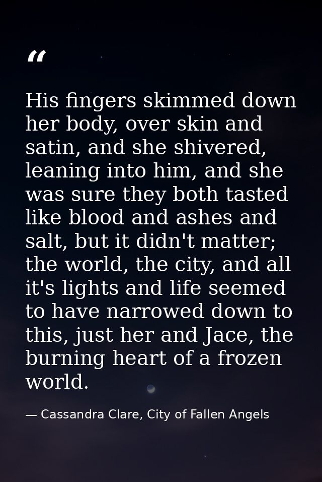 His fingers skimmed down her body, over skin and satin, and she shivered, leaning into him, and she was sure they both t — Cassandra Clare, City of Fallen Angels