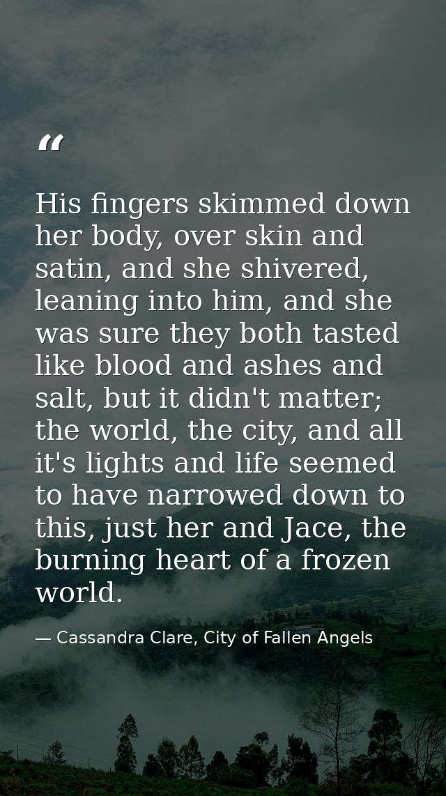 His fingers skimmed down her body, over skin and satin, and she shivered, leaning into him, and she was sure they both t — Cassandra Clare, City of Fallen Angels