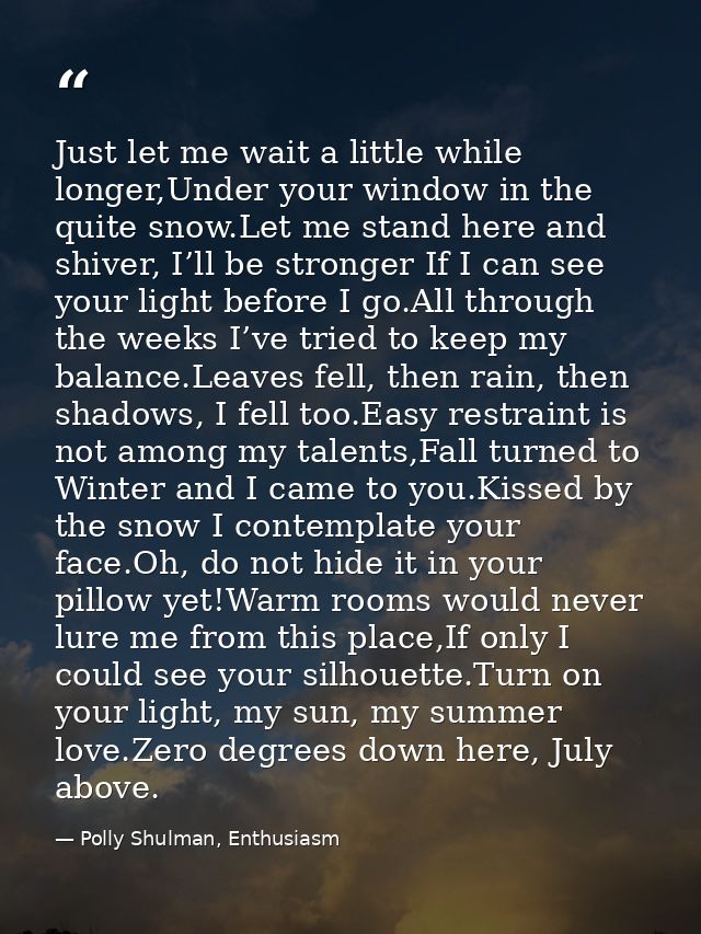 Just let me wait a little while longer,Under your window in the quite snow.Let me stand here and shiver, I’ll be stronge — Polly Shulman, Enthusiasm