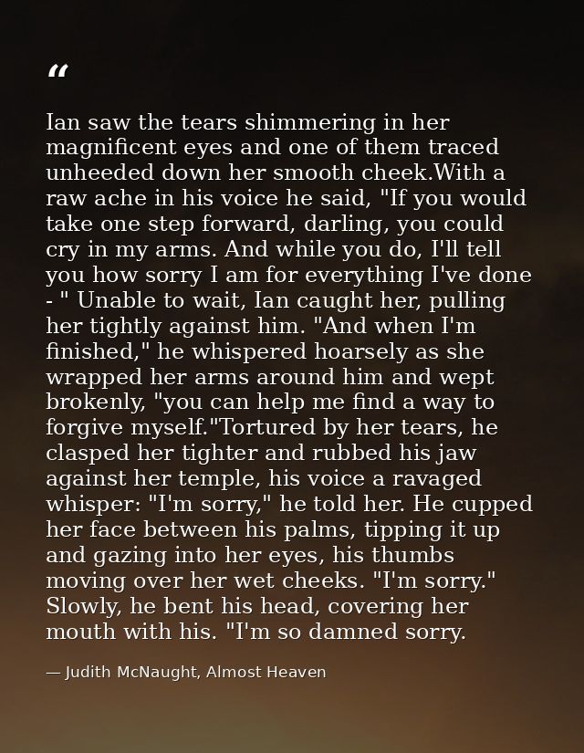 Ian saw the tears shimmering in her magnificent eyes and one of them traced unheeded down her smooth cheek.With a raw ac — Judith McNaught, Almost Heaven