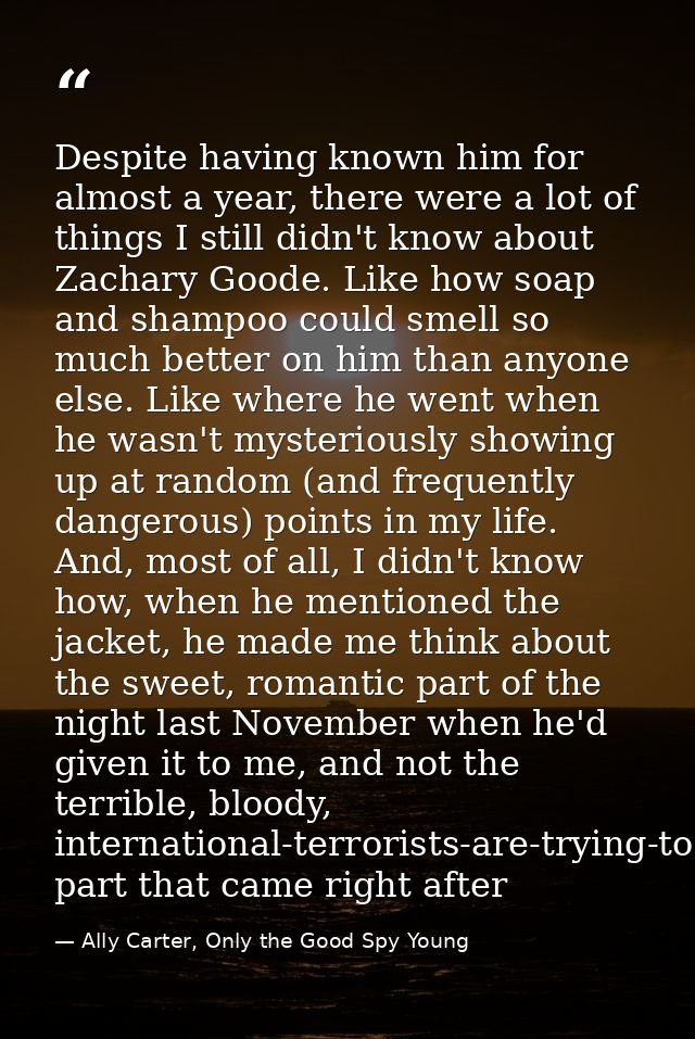 Despite having known him for almost a year, there were a lot of things I still didn't know about Zachary Goode. Like how — Ally Carter, Only the Good Spy Young