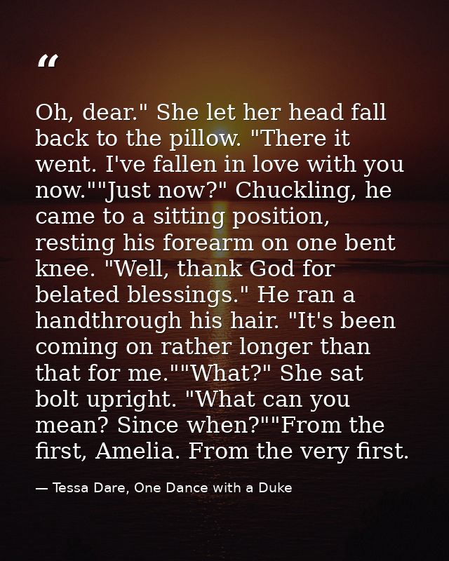Oh, dear." She let her head fall back to the pillow. "There it went. I've fallen in love with you now.""Just now?" Chuck — Tessa Dare, One Dance with a Duke