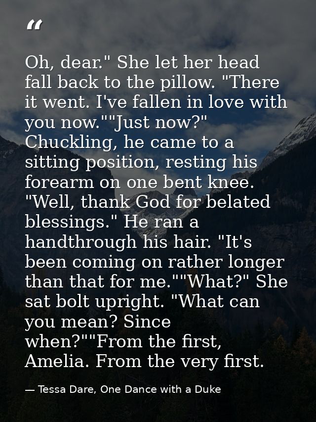 Oh, dear." She let her head fall back to the pillow. "There it went. I've fallen in love with you now.""Just now?" Chuck — Tessa Dare, One Dance with a Duke