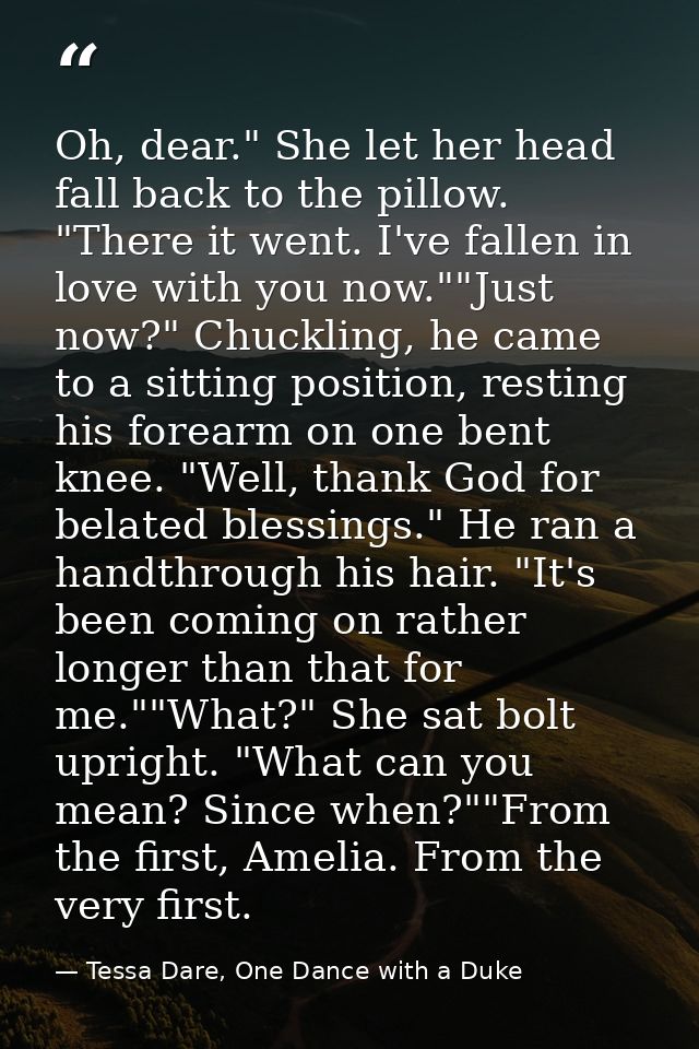 Oh, dear." She let her head fall back to the pillow. "There it went. I've fallen in love with you now.""Just now?" Chuck — Tessa Dare, One Dance with a Duke
