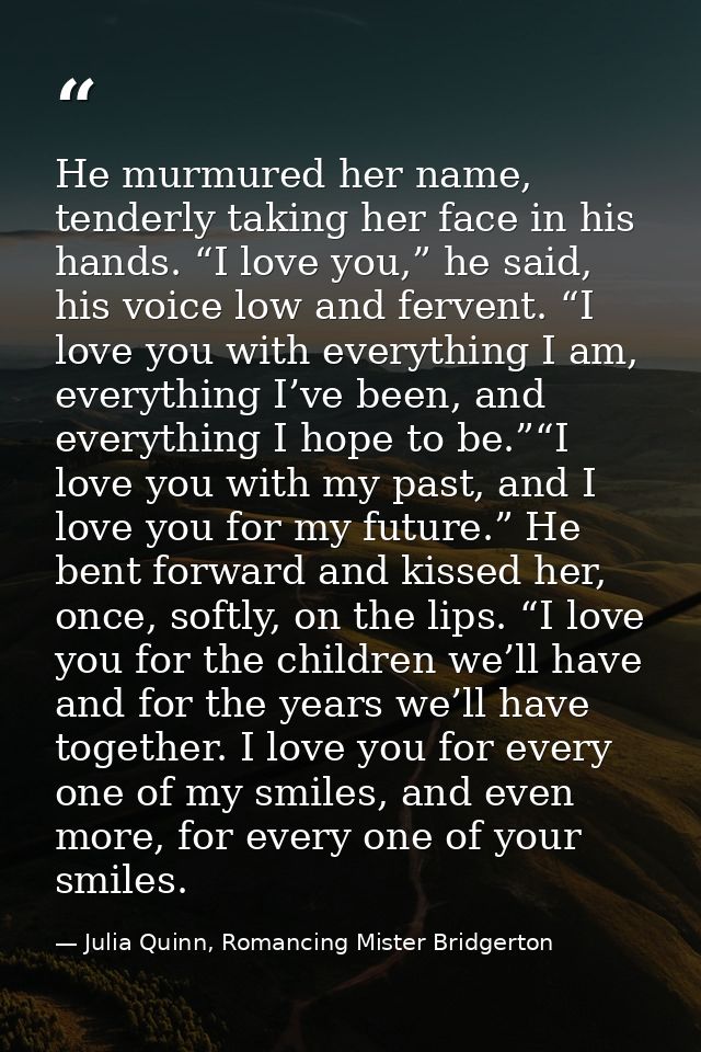He murmured her name, tenderly taking her face in his hands. “I love you,” he said, his voice low and fervent. “I love y — Julia Quinn, Romancing Mister Bridgerton