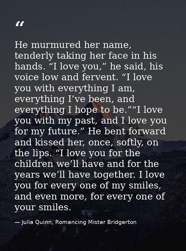 He murmured her name, tenderly taking her face in his hands. “I love you,” he said, his voice low and fervent. “I love y — Julia Quinn, Romancing Mister Bridgerton