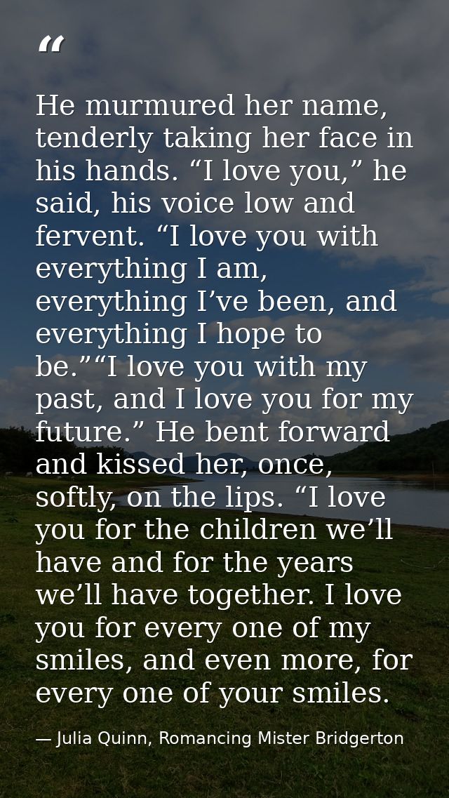 He murmured her name, tenderly taking her face in his hands. “I love you,” he said, his voice low and fervent. “I love y — Julia Quinn, Romancing Mister Bridgerton