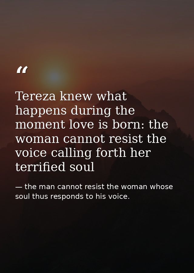 Tereza knew what happens during the moment love is born: the woman cannot resist the voice calling forth her terrified s — the man cannot resist the woman whose soul thus responds to his voice.