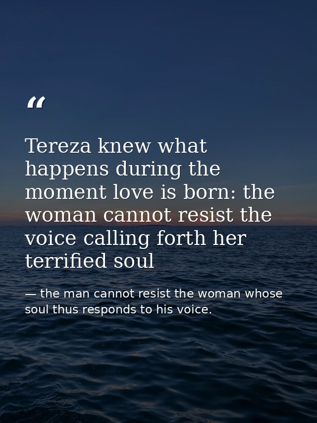 Tereza knew what happens during the moment love is born: the woman cannot resist the voice calling forth her terrified s — the man cannot resist the woman whose soul thus responds to his voice.