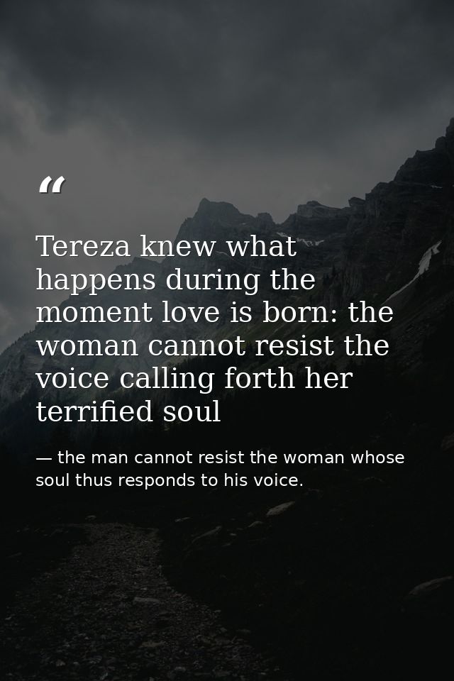 Tereza knew what happens during the moment love is born: the woman cannot resist the voice calling forth her terrified s — the man cannot resist the woman whose soul thus responds to his voice.
