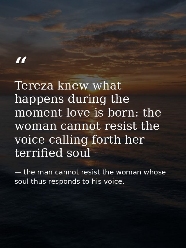 Tereza knew what happens during the moment love is born: the woman cannot resist the voice calling forth her terrified s — the man cannot resist the woman whose soul thus responds to his voice.